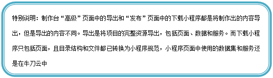 圆角矩形: 特别说明:制作台“高级”页面中的导出和“发布”页面中的下载小程序都是将制作出的内容导出,但是导出的内容不同。导出是将项目的完整资源导出,包括页面、数据和服务。而下载小程序只包括页面,且目录结构和文件都已转换为小程序规范,小程序页面中使用的数据集和服务还是在牛刀云中