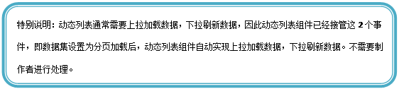 圆角矩形: 特别说明:动态列表通常需要上拉加载数据,下拉刷新数据,因此动态列表组件已经接管这2个事件,即数据集设置为分页加载后,动态列表组件自动实现上拉加载数据,下拉刷新数据。不需要制作者进行处理。
