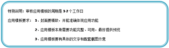 圆角矩形: 特别说明:审核应用模板的周期是1-2个工作日
应用模板要求: 1、封面要精致,并能准确体现应用功能
2、应用模板本身需要功能完整、可用,最好提供预览
3、应用模板要有具体的文字和配套截图示意