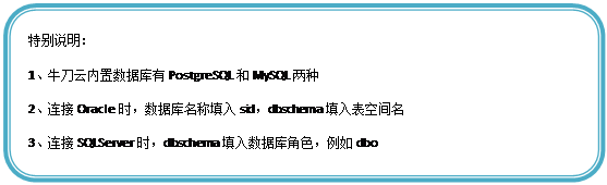 圆角矩形: 特别说明:
1、牛刀云内置数据库有PostgreSQL和MySQL两种
2、连接Oracle时,数据库名称填入sid,dbschema填入表空间名
3、连接SQLServer时,dbschema填入数据库角色,例如dbo