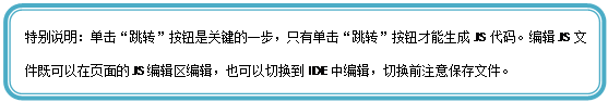 圆角矩形: 特别说明：单击“跳转”按钮是关键的一步，只有单击“跳转”按钮才能生成JS代码。编辑JS文件既可以在页面的JS编辑区编辑，也可以切换到IDE中编辑，切换前注意保存文件。

