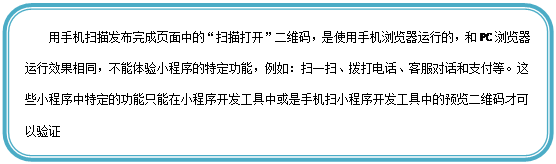圆角矩形: 用手机扫描发布完成页面中的“扫描打开”二维码,是使用手机浏览器运行的,和PC浏览器运行效果相同,不能体验小程序的特定功能,例如:扫一扫、拨打电话、客服对话和支付等。这些小程序中特定的功能只能在小程序开发工具中或是手机扫小程序开发工具中的预览二维码才可以验证