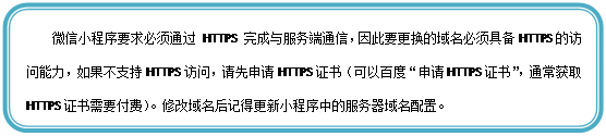 圆角矩形: 微信小程序要求必须通过 HTTPS 完成与服务端通信,因此要更换的域名必须具备HTTPS的访问能力,如果不支持HTTPS访问,请先申请HTTPS证书(可以百度“申请HTTPS证书”,通常获取HTTPS证书需要付费)。修改域名后记得更新小程序中的服务器域名配置。
