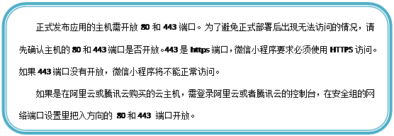 圆角矩形: 正式发布应用的主机需开放80和443端口。为了避免正式部署后出现无法访问的情况,请先确认主机的80和443端口是否开放。443是https端口,微信小程序要求必须使用HTTPS访问。如果443端口没有开放,微信小程序将不能正常访问。
如果是在阿里云或腾讯云购买的云主机,需登录阿里云或者腾讯云的控制台,在安全组的网络端口设置里把入方向的 80和443 端口开放。
